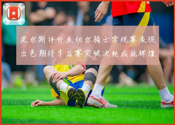 皮尔斯评价米切尔骑士常规赛表现出色期待季后赛突破次轮成就辉煌