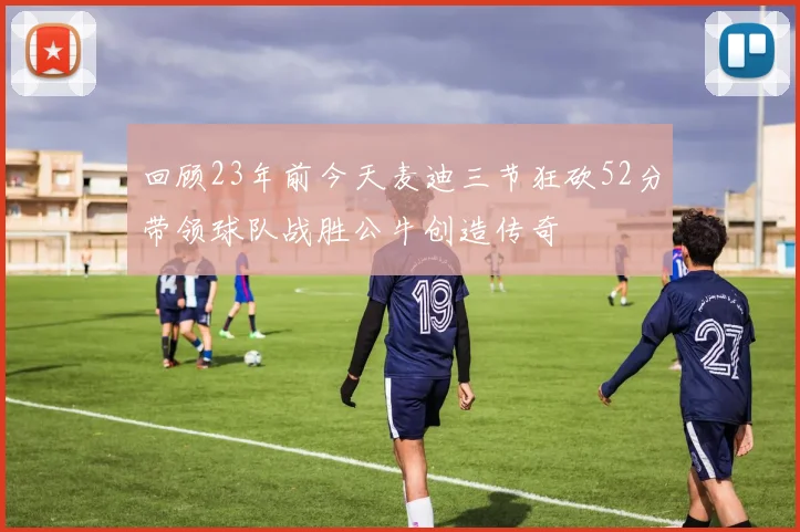 回顾23年前今天麦迪三节狂砍52分带领球队战胜公牛创造传奇