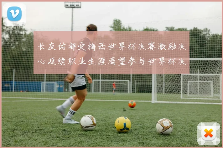 长友佑都受梅西世界杯决赛激励决心延续职业生涯渴望参与世界杯决赛