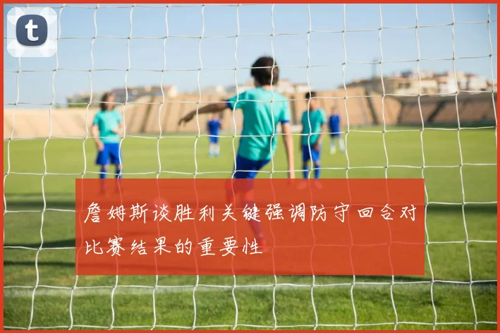 詹姆斯谈胜利关键强调防守回合对比赛结果的重要性