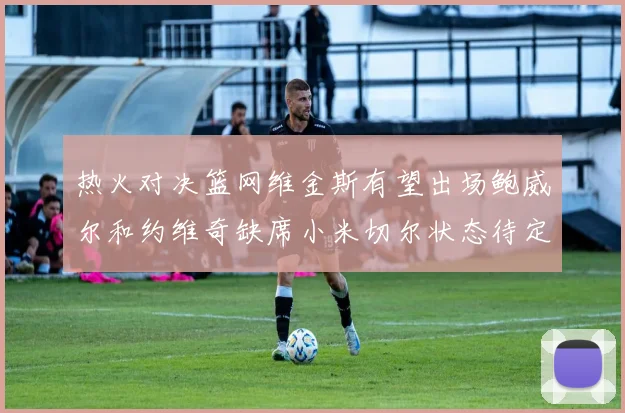 热火对决篮网维金斯有望出场鲍威尔和约维奇缺席小米切尔状态待定
