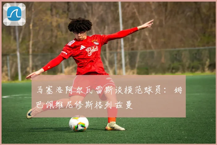 马塞洛阿尔瓦雷斯谈模范球员：姆巴佩维尼修斯格列兹曼