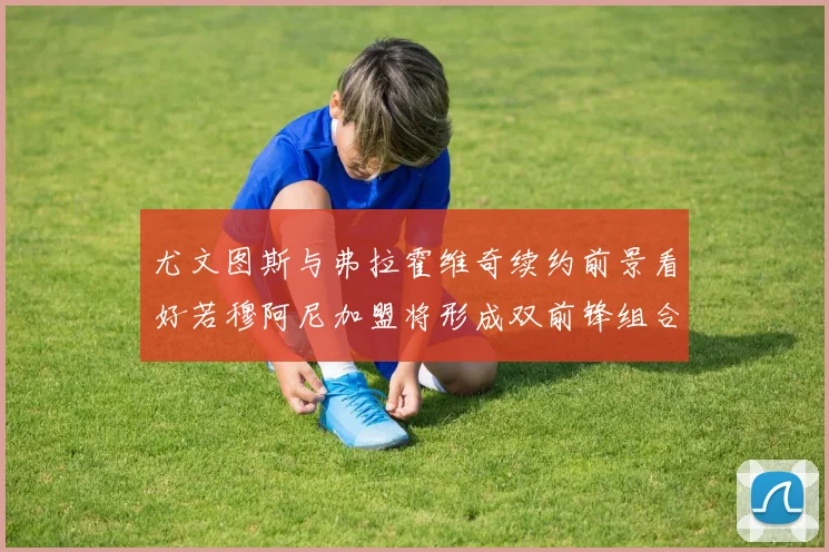 尤文图斯与弗拉霍维奇续约前景看好若穆阿尼加盟将形成双前锋组合