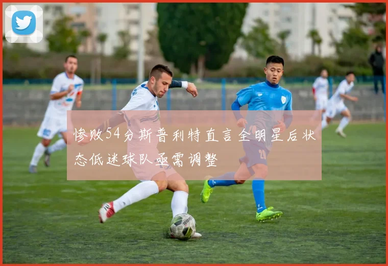 惨败54分斯普利特直言全明星后状态低迷球队亟需调整