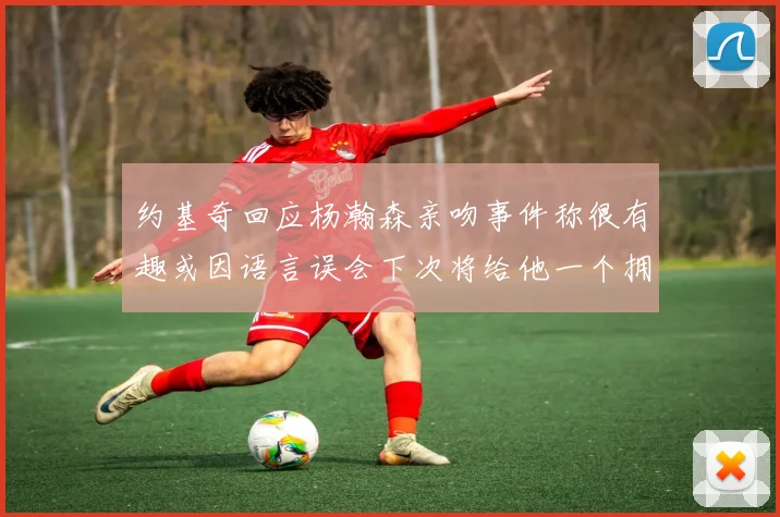 约基奇回应杨瀚森亲吻事件称很有趣或因语言误会下次将给他一个拥抱