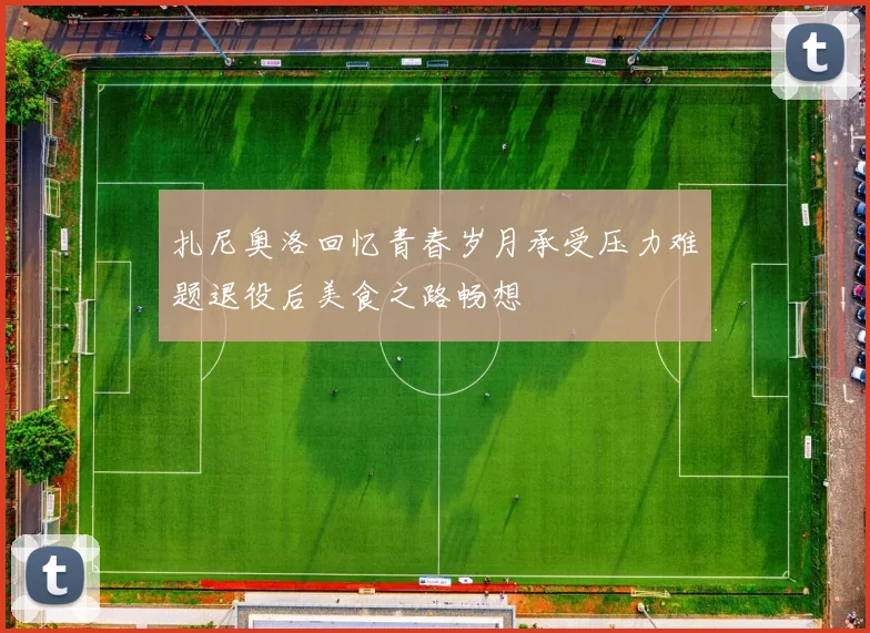 扎尼奥洛回忆青春岁月承受压力难题退役后美食之路畅想