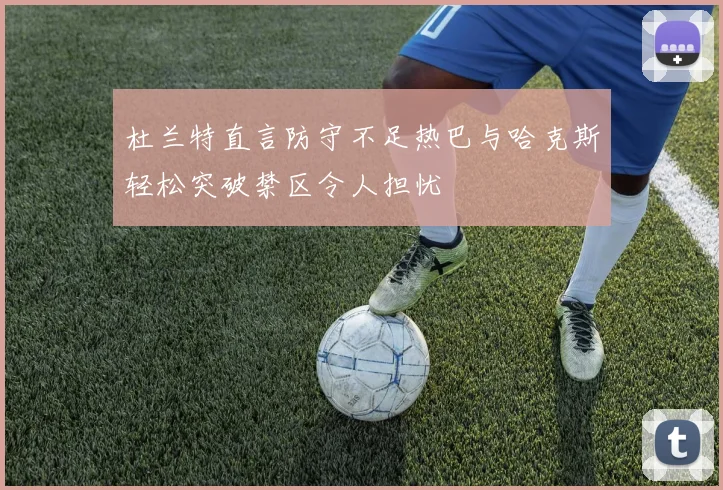 杜兰特直言防守不足热巴与哈克斯轻松突破禁区令人担忧