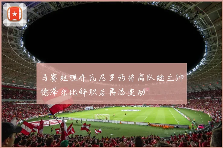 马赛经理乔瓦尼罗西将离队继主帅德泽尔比辞职后再添变动