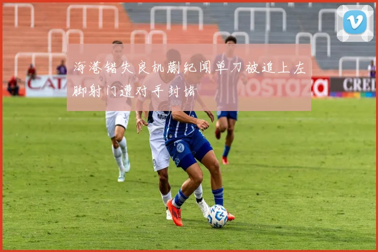 海港错失良机蒯纪闻单刀被追上左脚射门遭对手封堵