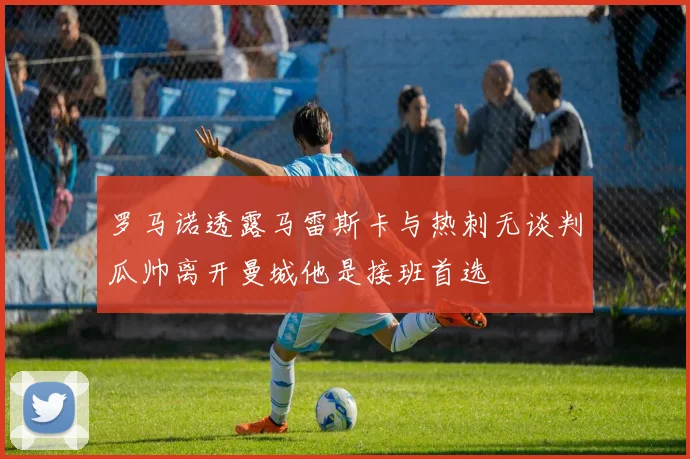 罗马诺透露马雷斯卡与热刺无谈判瓜帅离开曼城他是接班首选