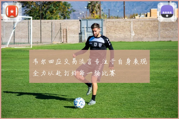 韦尔回应交易流言专注于自身表现全力以赴打好每一场比赛