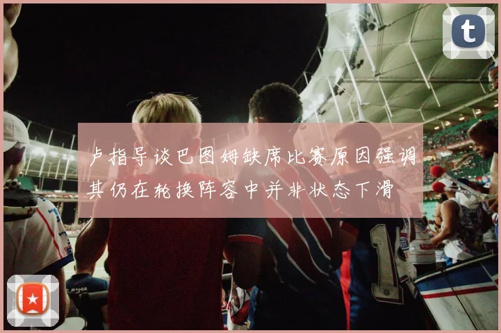 卢指导谈巴图姆缺席比赛原因强调其仍在轮换阵容中并非状态下滑