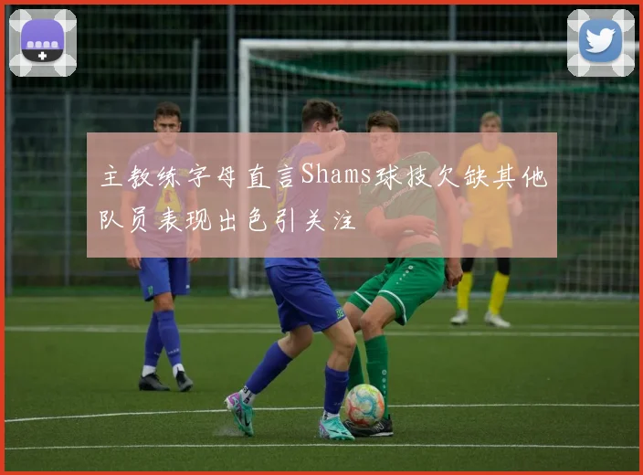 主教练字母直言Shams球技欠缺其他队员表现出色引关注