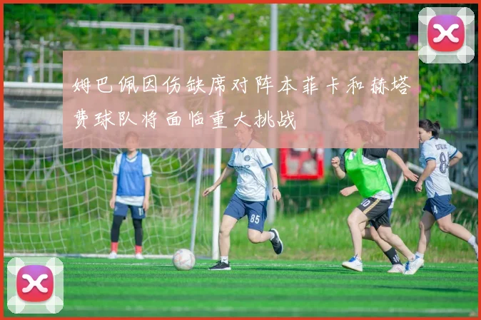 姆巴佩因伤缺席对阵本菲卡和赫塔费球队将面临重大挑战