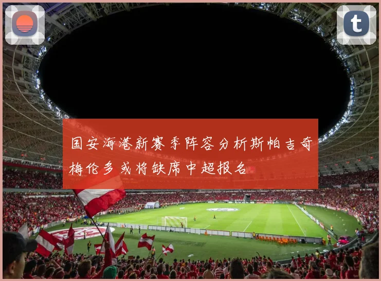 国安海港新赛季阵容分析斯帕吉奇梅伦多或将缺席中超报名