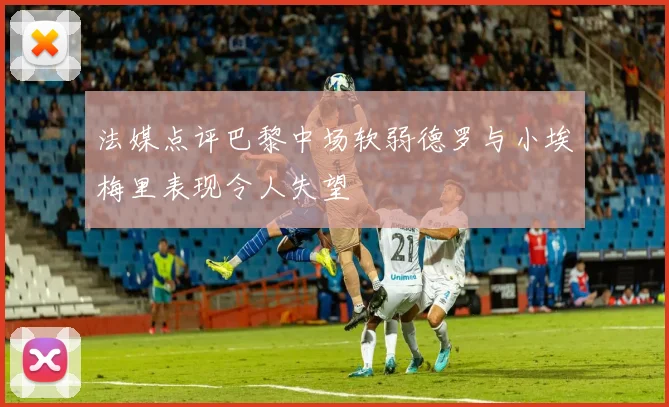 法媒点评巴黎中场软弱德罗与小埃梅里表现令人失望
