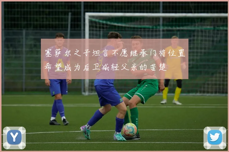 塞萨尔之子坦言不愿继承门将位置希望成为后卫减轻父亲的苦楚