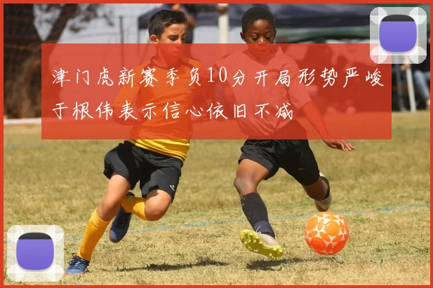津门虎新赛季负10分开局形势严峻于根伟表示信心依旧不减